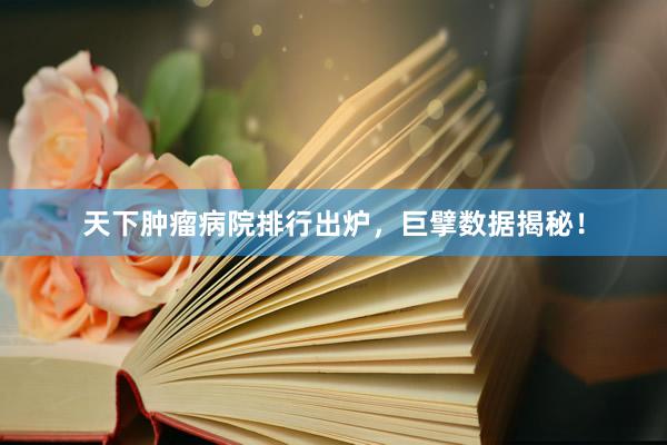 天下肿瘤病院排行出炉，巨擘数据揭秘！
