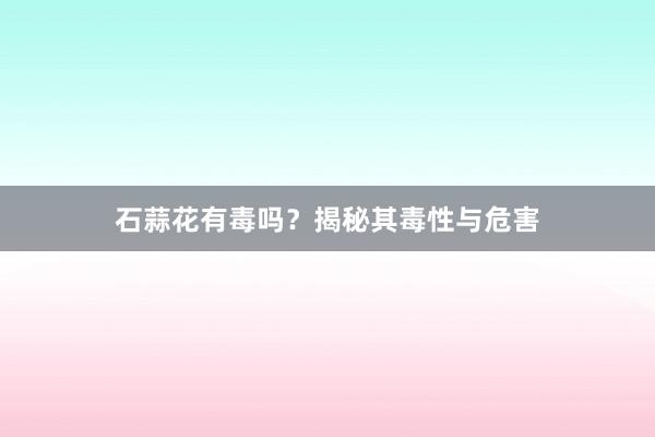 石蒜花有毒吗？揭秘其毒性与危害