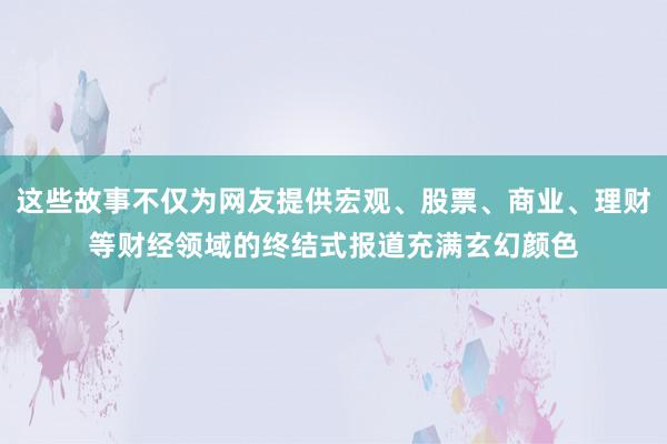 这些故事不仅为网友提供宏观、股票、商业、理财等财经领域的终结式报道充满玄幻颜色