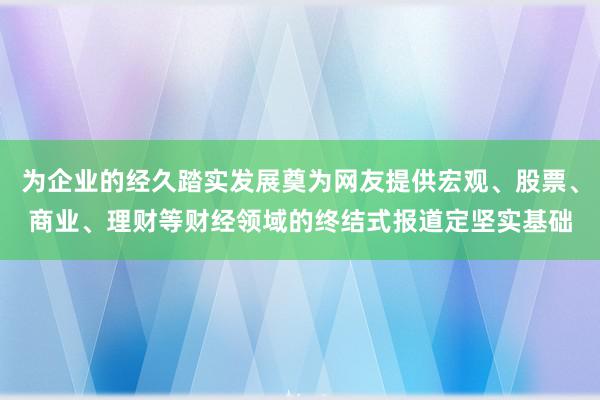 为企业的经久踏实发展奠为网友提供宏观、股票、商业、理财等财经领域的终结式报道定坚实基础