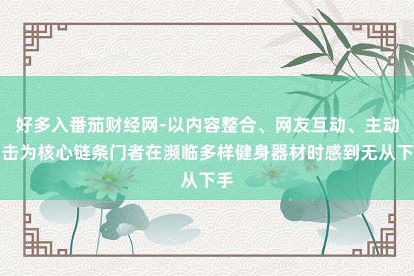 好多入番茄财经网-以内容整合、网友互动、主动出击为核心链条门者在濒临多样健身器材时感到无从下手